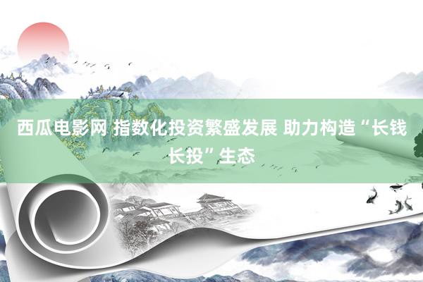 西瓜电影网 指数化投资繁盛发展 助力构造“长钱长投”生态