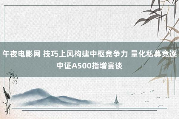 午夜电影网 技巧上风构建中枢竞争力 量化私募竞逐中证A500指增赛谈