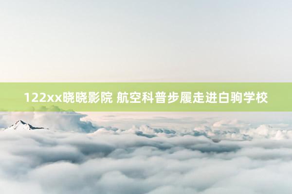 122xx晓晓影院 航空科普步履走进白驹学校