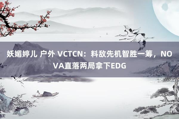 妖媚婷儿 户外 VCTCN：料敌先机智胜一筹，NOVA直落两局拿下EDG