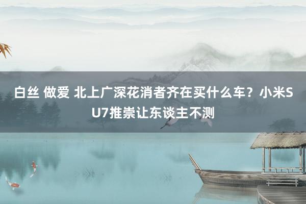 白丝 做爱 北上广深花消者齐在买什么车？小米SU7推崇让东谈主不测