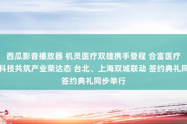 西瓜影音播放器 机灵医疗双雄携手登程 合富医疗与晋弘科技共筑产业荣达态 台北、上海双城联动 签约典礼同步举行