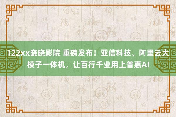 122xx晓晓影院 重磅发布！亚信科技、阿里云大模子一体机，让百行千业用上普惠AI