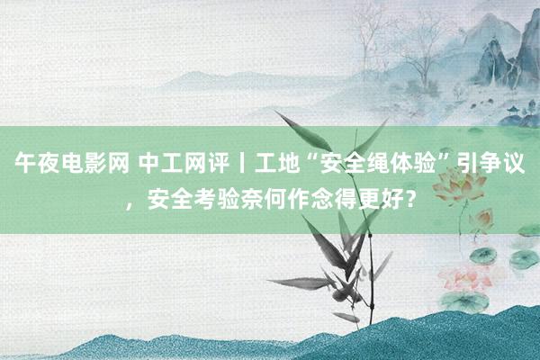 午夜电影网 中工网评丨工地“安全绳体验”引争议，安全考验奈何作念得更好？