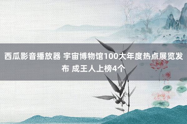 西瓜影音播放器 宇宙博物馆100大年度热点展览发布 成王人上榜4个