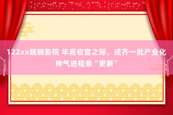 122xx晓晓影院 年底收官之际，成齐一批产业化神气进程条“更新”