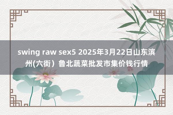 swing raw sex5 2025年3月22日山东滨州(六街)鲁北蔬菜批发市集价钱行情