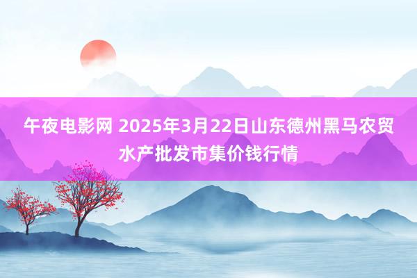 午夜电影网 2025年3月22日山东德州黑马农贸水产批发市集价钱行情