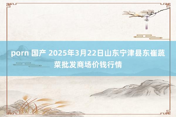 porn 国产 2025年3月22日山东宁津县东崔蔬菜批发商场价钱行情