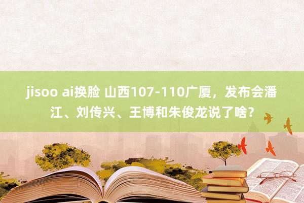 jisoo ai换脸 山西107-110广厦，发布会潘江、刘传兴、王博和朱俊龙说了啥？