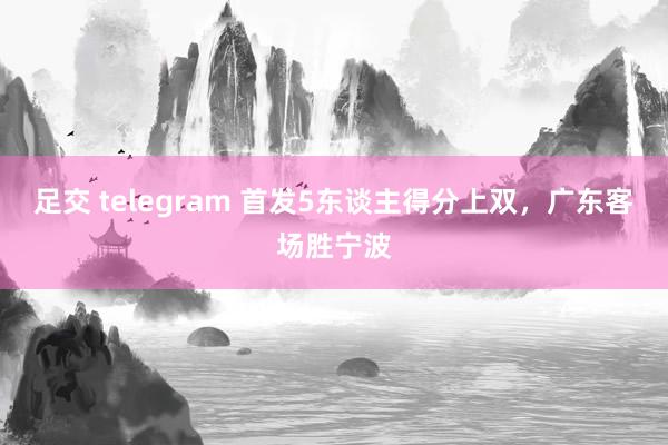 足交 telegram 首发5东谈主得分上双，广东客场胜宁波