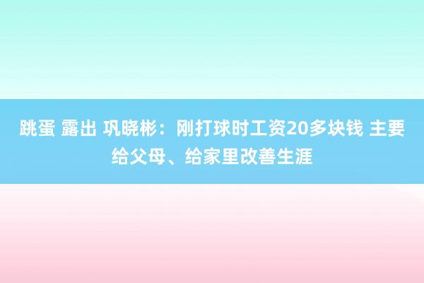 跳蛋 露出 巩晓彬：刚打球时工资20多块钱 主要给父母、给家里改善生涯