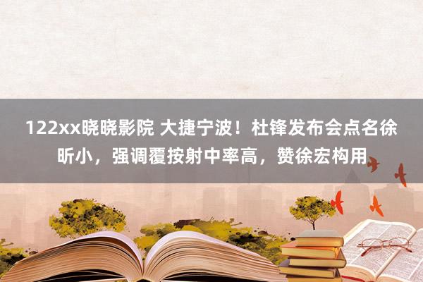122xx晓晓影院 大捷宁波！杜锋发布会点名徐昕小，强调覆按射中率高，赞徐宏构用