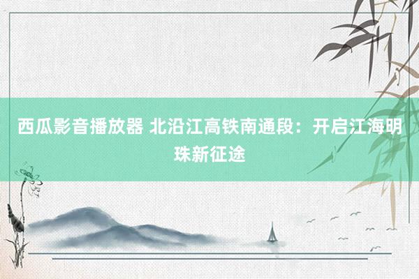 西瓜影音播放器 北沿江高铁南通段：开启江海明珠新征途