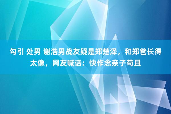 勾引 处男 谢浩男战友疑是郑楚泽，和郑爸长得太像，网友喊话：快作念亲子苟且