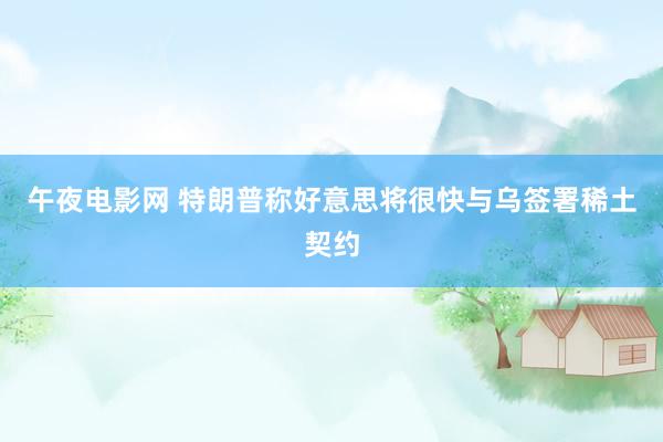午夜电影网 特朗普称好意思将很快与乌签署稀土契约