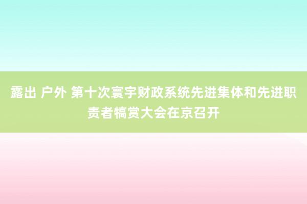 露出 户外 第十次寰宇财政系统先进集体和先进职责者犒赏大会在京召开