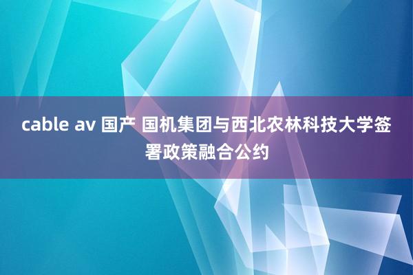 cable av 国产 国机集团与西北农林科技大学签署政策融合公约