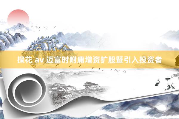 探花 av 迈富时附庸增资扩股暨引入投资者