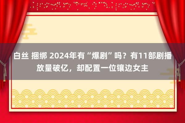白丝 捆绑 2024年有“爆剧”吗？有11部剧播放量破亿，却配置一位镶边女主