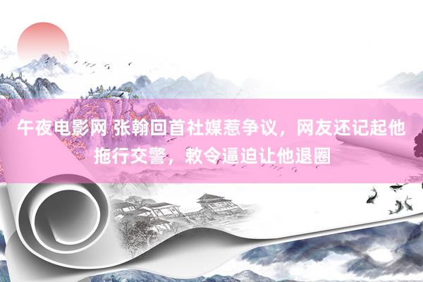午夜电影网 张翰回首社媒惹争议，网友还记起他拖行交警，敕令逼迫让他退圈
