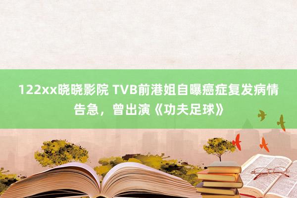 122xx晓晓影院 TVB前港姐自曝癌症复发病情告急，曾出演《功夫足球》