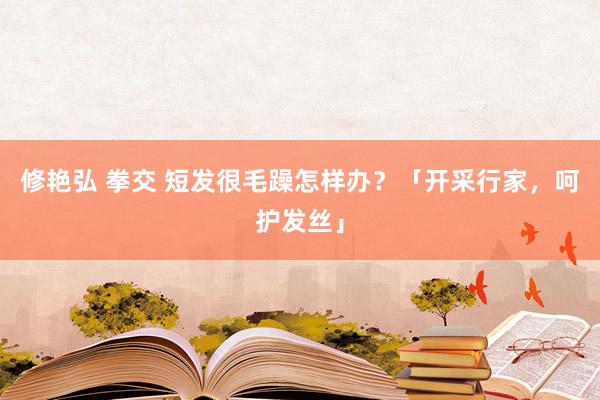 修艳弘 拳交 短发很毛躁怎样办？「开采行家，呵护发丝」