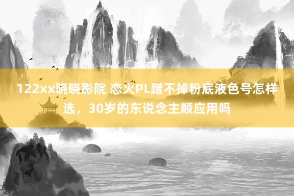 122xx晓晓影院 恋火PL蹭不掉粉底液色号怎样选，30岁的东说念主顺应用吗