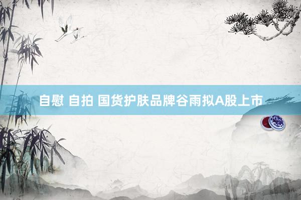 自慰 自拍 国货护肤品牌谷雨拟A股上市