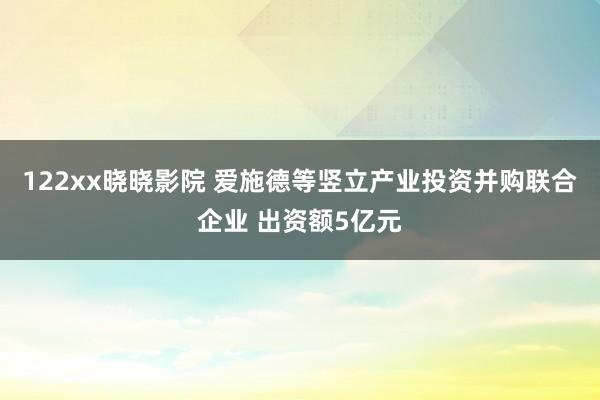 122xx晓晓影院 爱施德等竖立产业投资并购联合企业 出资额5亿元