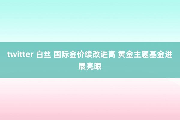 twitter 白丝 国际金价续改进高 黄金主题基金进展亮眼