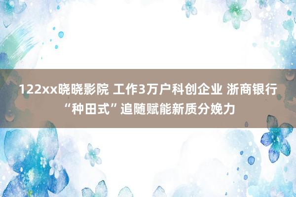 122xx晓晓影院 工作3万户科创企业 浙商银行“种田式”追随赋能新质分娩力