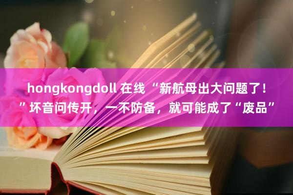 hongkongdoll 在线 “新航母出大问题了！”坏音问传开，一不防备，就可能成了“废品”