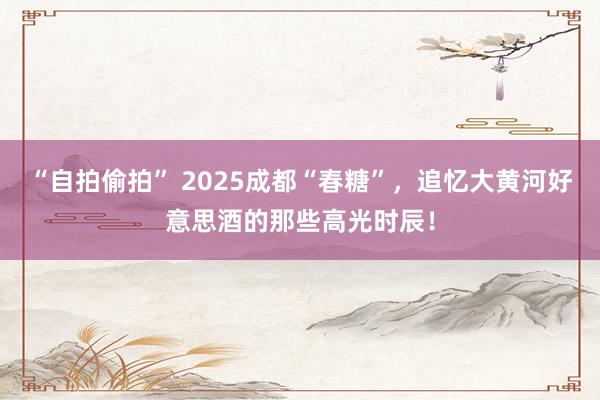 “自拍偷拍” 2025成都“春糖”，追忆大黄河好意思酒的那些高光时辰！