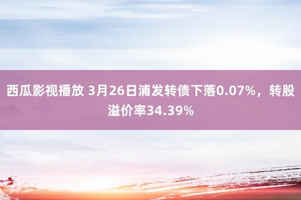 西瓜影视播放 3月26日浦发转债下落0.07%，转股溢价率34.39%