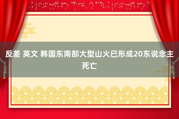 反差 英文 韩国东南部大型山火已形成20东说念主死亡