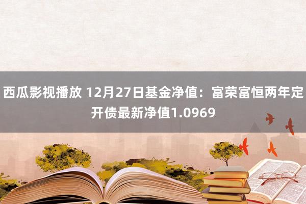 西瓜影视播放 12月27日基金净值：富荣富恒两年定开债最新净值1.0969