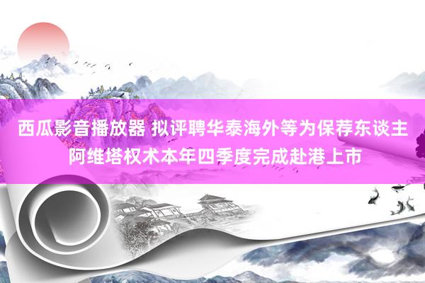 西瓜影音播放器 拟评聘华泰海外等为保荐东谈主 阿维塔权术本年四季度完成赴港上市