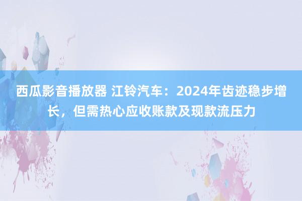 西瓜影音播放器 江铃汽车：2024年齿迹稳步增长，但需热心应收账款及现款流压力