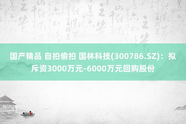 国产精品 自拍偷拍 国林科技(300786.SZ)：拟斥资3000万元-6000万元回购股份