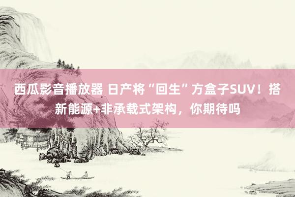 西瓜影音播放器 日产将“回生”方盒子SUV！搭新能源+非承载式架构，你期待吗
