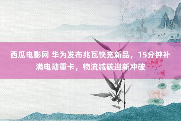 西瓜电影网 华为发布兆瓦快充新品，15分钟补满电动重卡，物流减碳迎新冲破