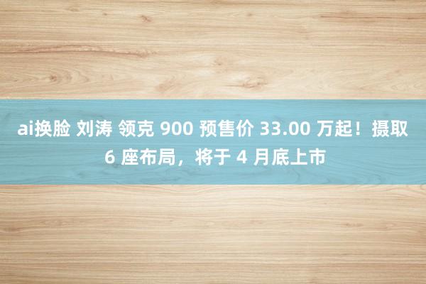 ai换脸 刘涛 领克 900 预售价 33.00 万起！摄取 6 座布局，将于 4 月底上市