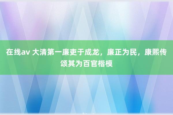 在线av 大清第一廉吏于成龙，廉正为民，康熙传颂其为百官楷模