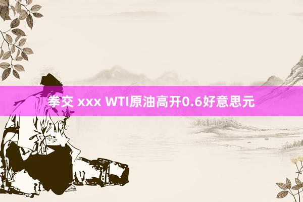 拳交 xxx WTI原油高开0.6好意思元
