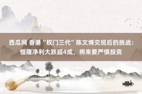 西瓜网 香港“权门三代”陈文博交班后的挑战：恒隆净利大跌超4成，将来要严慎投资