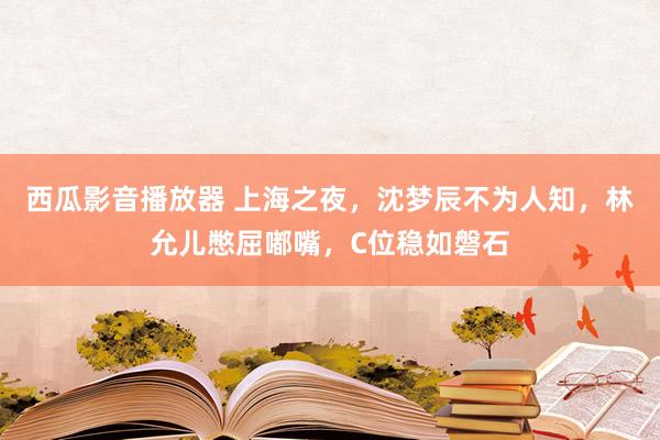 西瓜影音播放器 上海之夜，沈梦辰不为人知，林允儿憋屈嘟嘴，C位稳如磐石