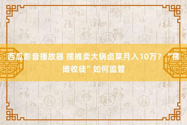 西瓜影音播放器 摆摊卖大锅卤菜月入10万？“摆摊收徒”如何监管