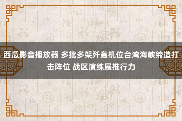 西瓜影音播放器 多批多架歼轰机位台湾海峡缔造打击阵位 战区演练展推行力
