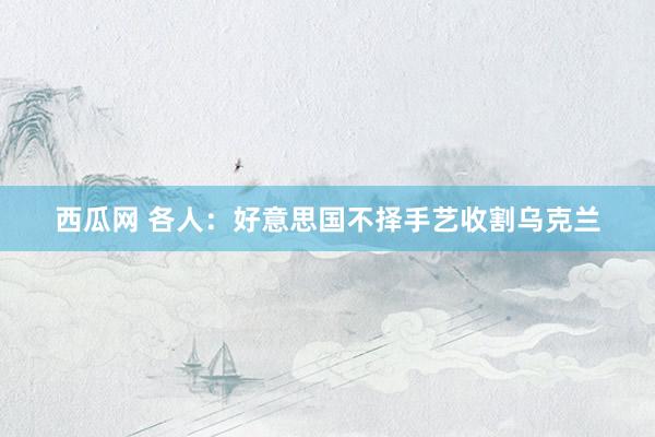 西瓜网 各人：好意思国不择手艺收割乌克兰